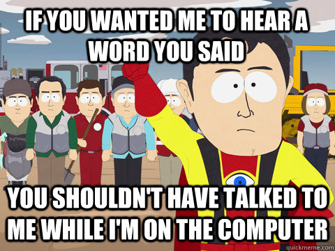 if you wanted me to hear a word you said you shouldn't have talked to me while I'm on the computer  Captain Hindsight