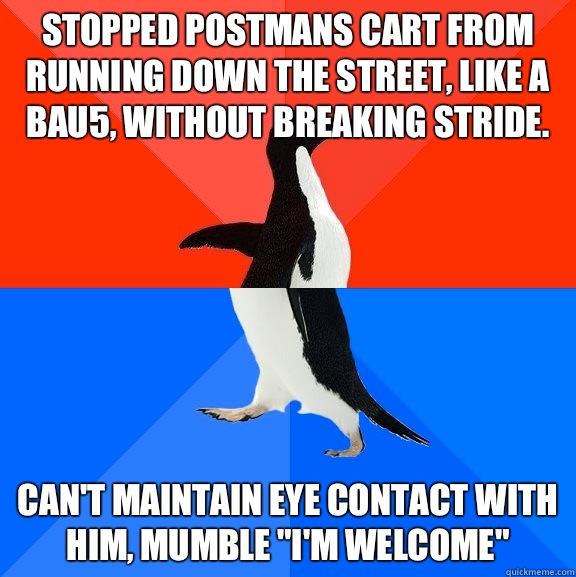 Stopped postmans cart from running down the street, like a bau5, without breaking stride. Can't maintain eye contact with him, mumble 