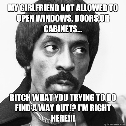 My girlfriend not allowed to open windows, doors,or cabinets... Bitch what you trying to do  find a way out!? I'm right here!!! - My girlfriend not allowed to open windows, doors,or cabinets... Bitch what you trying to do  find a way out!? I'm right here!!!  Ike Turner