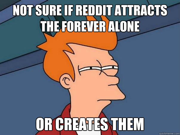Not sure if reddit attracts the forever alone or creates them  Not sure Fry