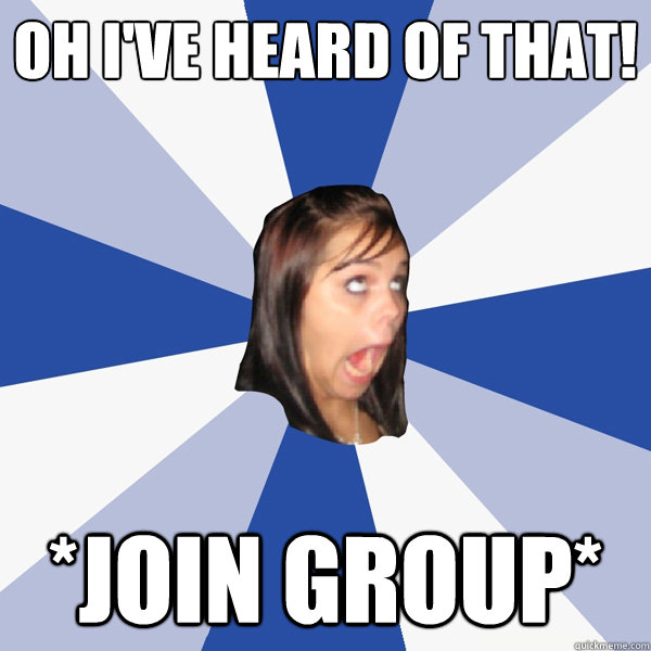 OH I'VE HEARD OF THAT! *JOIN GROUP*  Annoying Facebook Girl