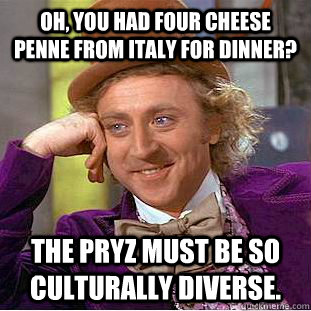 Oh, you had four cheese penne from Italy for dinner? The Pryz must be so culturally diverse.  - Oh, you had four cheese penne from Italy for dinner? The Pryz must be so culturally diverse.   Condescending Wonka