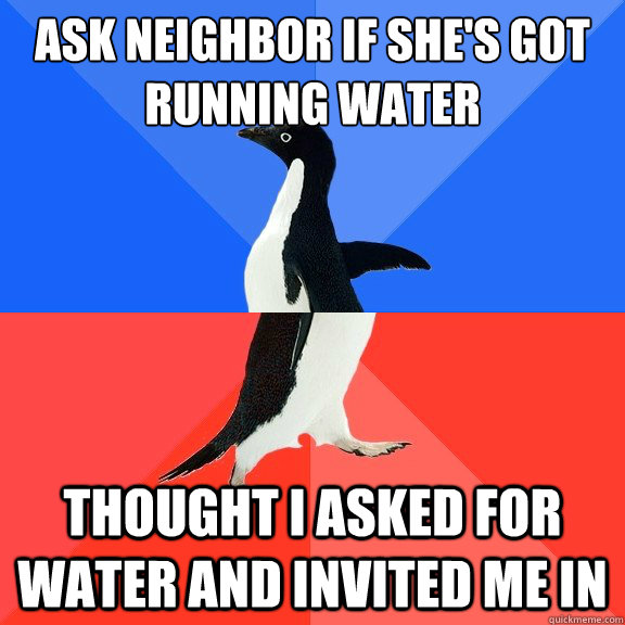 Ask neighbor if she's got running water Thought I asked for water and invited me in  Socially Awkward Awesome Penguin