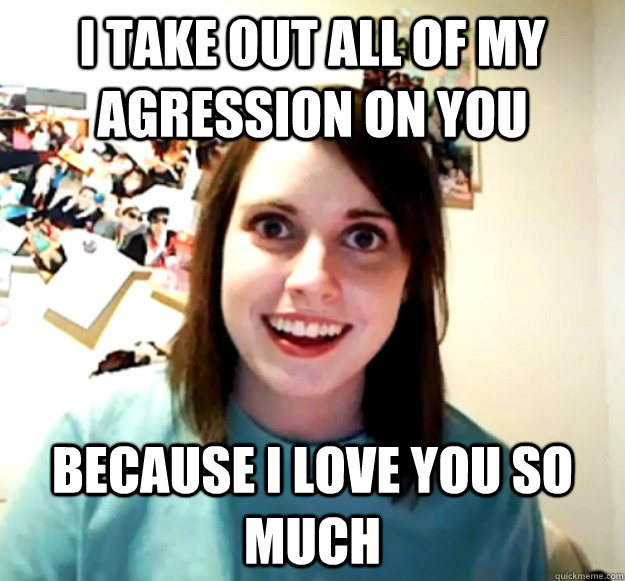 I take out all of my agression on you  because I love you so much  Overly Attached Girlfriend