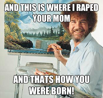 and this is where i raped your mom and thats how you were born!  BossRob