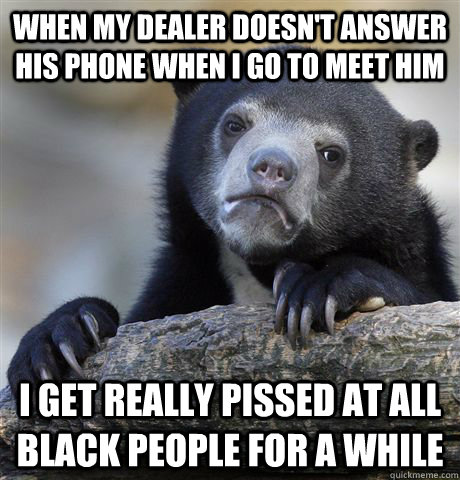 when my dealer doesn't answer his phone when i go to meet him  I get really pissed at all black people for a while - when my dealer doesn't answer his phone when i go to meet him  I get really pissed at all black people for a while  Confession Bear