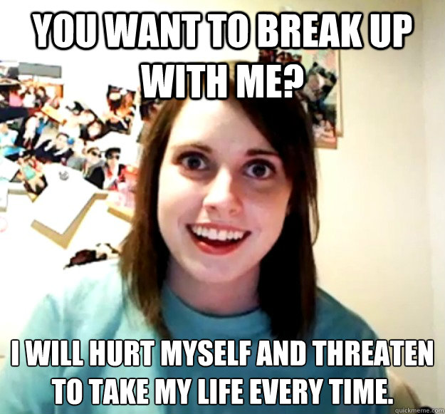 You want to break up with me? I will hurt myself and threaten to take my life every time.  Overly Attached Girlfriend