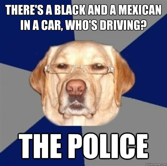 There's a black and a Mexican in a car, who's driving? 
 The Police  Racist Dog