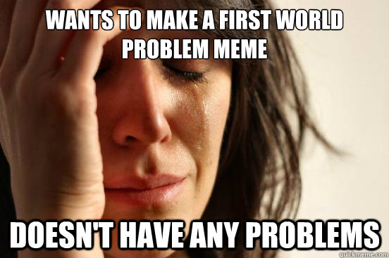 wants to make a first world problem meme doesn't have any problems  First World Problems