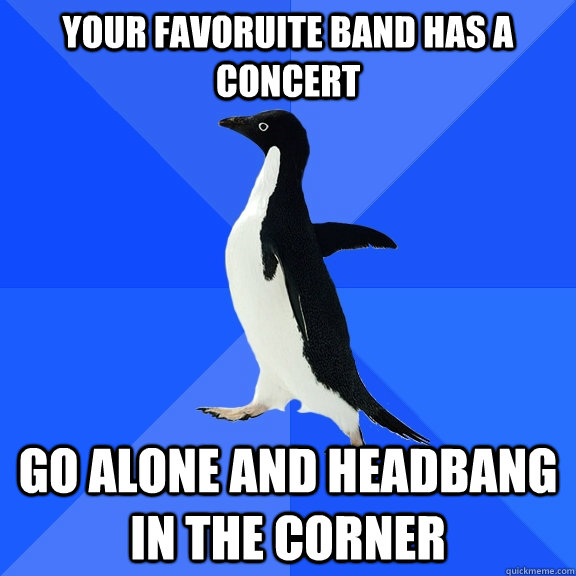 your favoruite band has a concert go alone and headbang in the corner  Socially Awkward Penguin