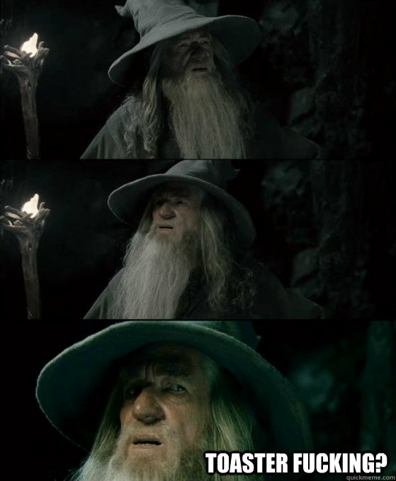  toaster fucking?  Confused Gandalf