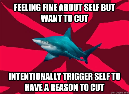 Feeling fine about self but want to cut Intentionally trigger self to have a reason to cut - Feeling fine about self but want to cut Intentionally trigger self to have a reason to cut  Self-Injury Shark