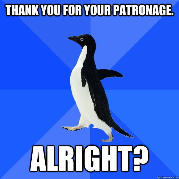 Thank you for your patronage. Alright?  Socially Awkward Penguin