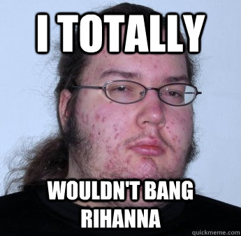 I totally wouldn't bang Rihanna  - I totally wouldn't bang Rihanna   neckbeard