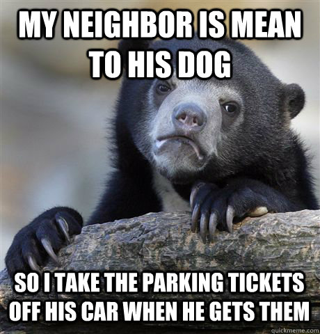 MY NEIGHBOR IS MEAN TO HIS DOG  SO I TAKE THE PARKING TICKETS OFF HIS CAR WHEN HE GETS THEM - MY NEIGHBOR IS MEAN TO HIS DOG  SO I TAKE THE PARKING TICKETS OFF HIS CAR WHEN HE GETS THEM  Confession Bear