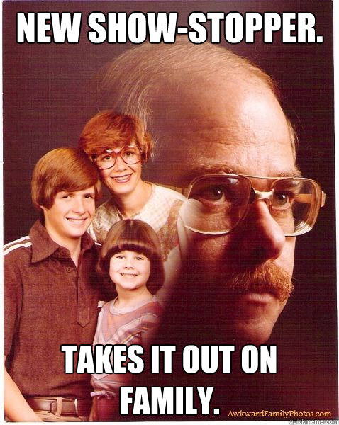 New show-stopper. Takes it out on family.  Vengeance Dad