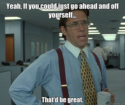 Yeah, If you could just go ahead and off yourself... That'd be great.
 - Yeah, If you could just go ahead and off yourself... That'd be great.
  Bill Lumbergh - Thatd be great.