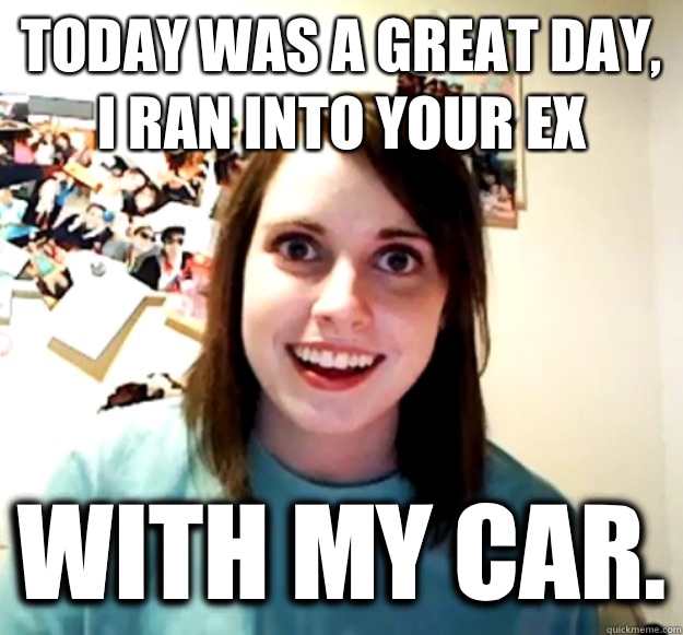 Today was a great day, I ran into your ex With my car.  Overly Attached Girlfriend