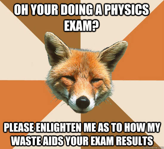 Oh your doing a physics exam? please enlighten me as to how my waste aids your exam results  Condescending Fox