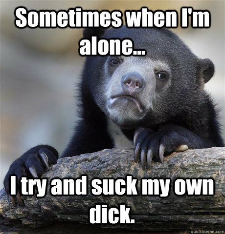 Sometimes when I'm alone... I try and suck my own dick. - Sometimes when I'm alone... I try and suck my own dick.  Confession Bear