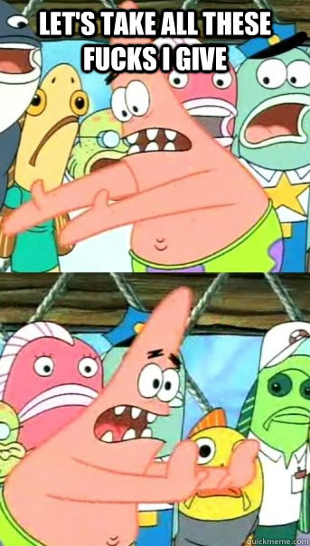 let's take all these fucks i give   Push it somewhere else Patrick