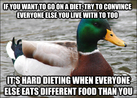 if you want to go on a diet, try to convince everyone else you live with to too it's hard dieting when everyone else eats different food than you  Actual Advice Mallard