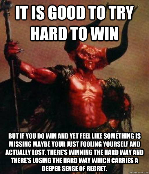 it is good to try hard to win but if you do win and yet feel like something is missing maybe your just fooling yourself and actually lost. there's winning the hard way and there's losing the hard way which carries a deeper sense of regret. - it is good to try hard to win but if you do win and yet feel like something is missing maybe your just fooling yourself and actually lost. there's winning the hard way and there's losing the hard way which carries a deeper sense of regret.  Misc