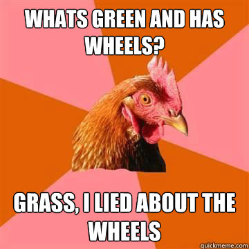 whats green and has wheels? Grass, i lied about the wheels  True story now anti joke chicken