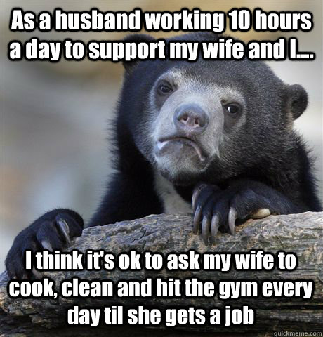 As a husband working 10 hours a day to support my wife and I.... I think it's ok to ask my wife to cook, clean and hit the gym every day til she gets a job - As a husband working 10 hours a day to support my wife and I.... I think it's ok to ask my wife to cook, clean and hit the gym every day til she gets a job  Confession Bear