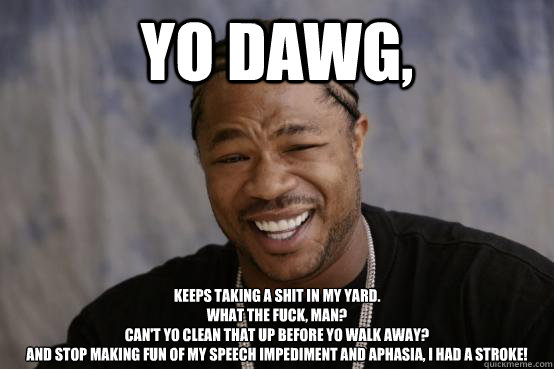 Yo Dawg, Keeps taking a shit in my yard.
What the fuck, man?
Can't yo clean that up before yo walk away?
And stop making fun of my speech impediment and aphasia, I had a stroke!  YO DAWG