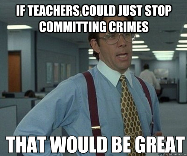 If teachers could just stop committing crimes  THAT WOULD BE GREAT  that would be great