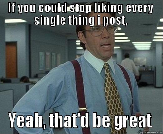 IF YOU COULD STOP LIKING EVERY SINGLE THING I POST, YEAH, THAT'D BE GREAT Misc