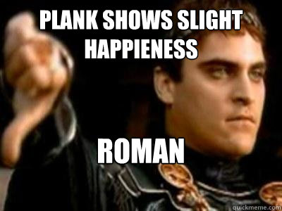 Plank shows slight happieness ROMAN DISSAPROVES.  Downvoting Roman