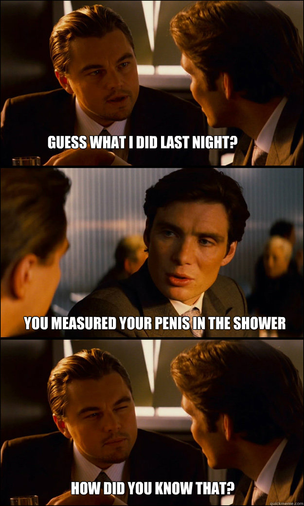 Guess what I did last night? You measured your penis in the shower How did you know that?  Inception