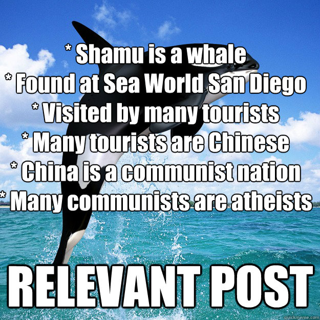 * Shamu is a whale
* Found at Sea World San Diego
* Visited by many tourists
* Many tourists are Chinese
* China is a communist nation
* Many communists are atheists RELEVANT POST  Kokomoor Killer Whale