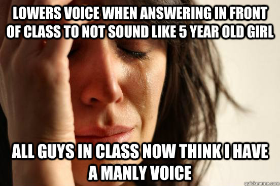 Lowers voice when answering in front of class to not sound like 5 year old girl all guys in class now think I have a manly voice  First World Problems