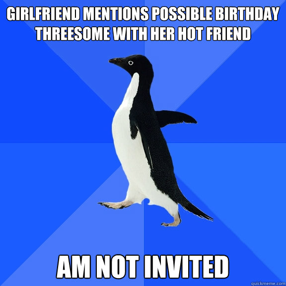 GIRLFRIEND MENTIONS POSSIBLE BIRTHDAY THREESOME WITH HER HOT FRIEND
 am not invited  Socially Awkward Penguin