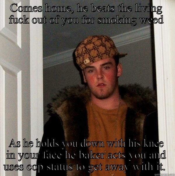COMES HOME, HE BEATS THE LIVING FUCK OUT OF YOU FOR SMOKING WEED AS HE HOLDS YOU DOWN WITH HIS KNEE IN YOUR FACE HE BAKER ACTS YOU AND USES COP STATUS TO GET AWAY WITH IT.  Scumbag Steve