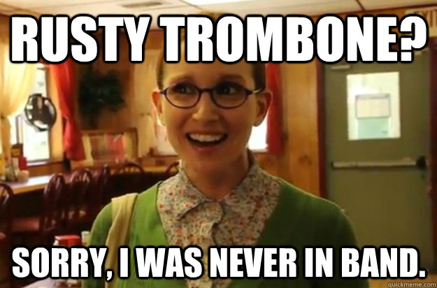 Rusty trombone? Sorry, I was never in band.  Sexually Oblivious Female