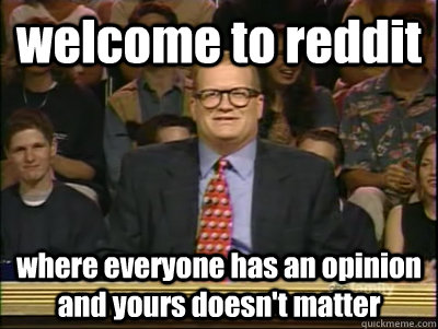 welcome to reddit where everyone has an opinion and yours doesn't matter  Its time to play drew carey