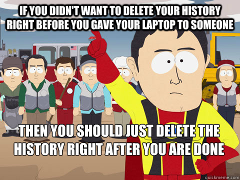 IF YOU DIDN'T WANT TO DELETE YOUR HISTORY RIGHT BEFORE YOU GAVE YOUR LAPTOP TO SOMEONE THEN YOU SHOULD JUST DELETE THE HISTORY RIGHT AFTER YOU ARE DONE FAPPING  Captain Hindsight