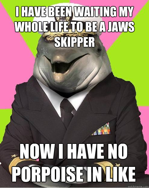 I have been waiting my whole life to be a jaws skipper nOW I HAVE NO PORPOISE IN LIKE  