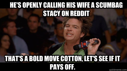 He's openly calling his wife a scumbag stacy on reddit that's a bold move cotton, let's see if it pays off.   Bold Move Cotton