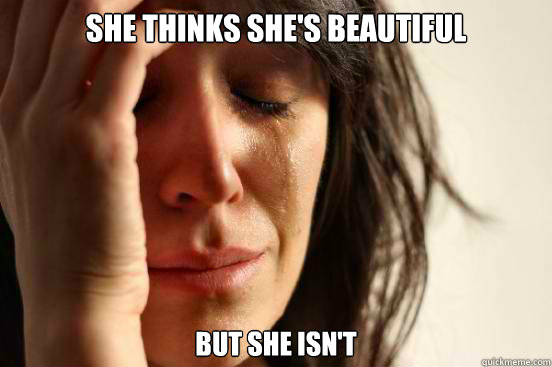 SHE THINKS SHE'S BEAUTIFUL BUT SHE ISN'T  First World Problems