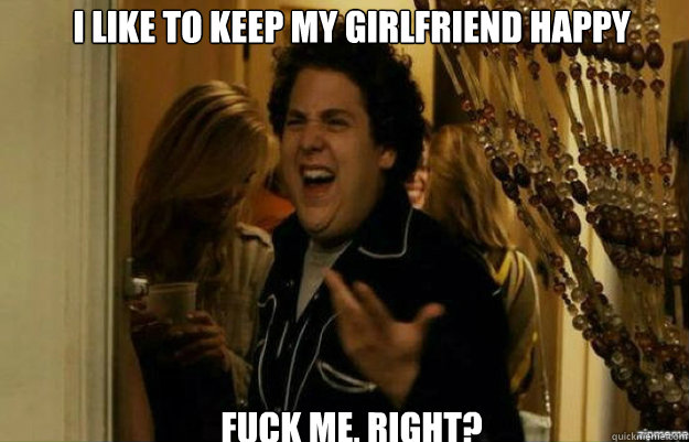 I like to keep my girlfriend happy FUCK ME, RIGHT?  fuck me right
