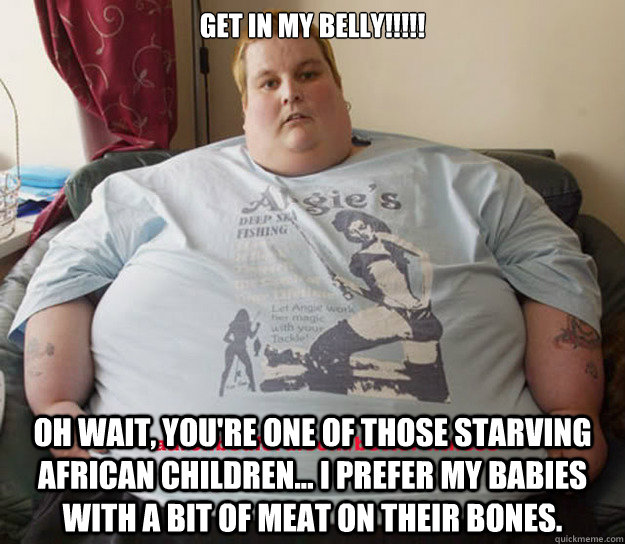 GET IN MY BELLY!!!!!  Oh wait, you're one of those starving African children... i prefer my babies with a bit of meat on their bones. - GET IN MY BELLY!!!!!  Oh wait, you're one of those starving African children... i prefer my babies with a bit of meat on their bones.  Sarcastic Fat Guy