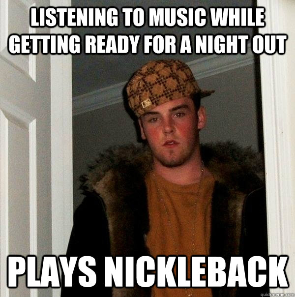 Listening to music while getting ready for a night out Plays Nickleback  Scumbag Steve