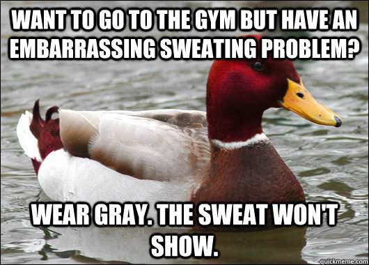 want to go to the gym but have an embarrassing sweating problem? wear gray. the sweat won't show.  Malicious Advice Mallard