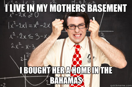 I live in my mothers basement I bought her a home in the Bahamas  