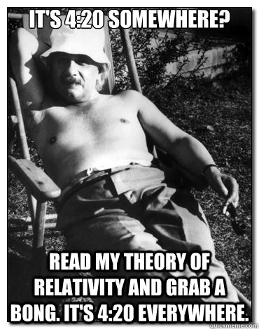 It's 4:20 somewhere? read my theory of relativity and grab a bong. It's 4:20 everywhere.  